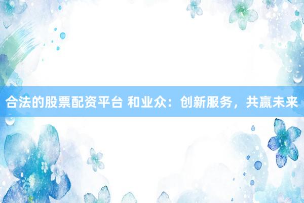合法的股票配资平台 和业众：创新服务，共赢未来