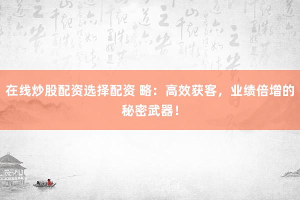 在线炒股配资选择配资 略：高效获客，业绩倍增的秘密武器！