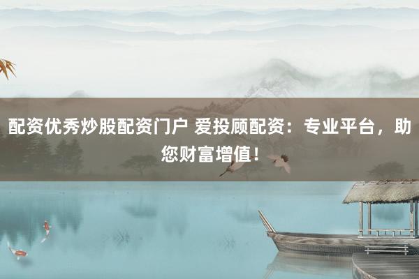 配资优秀炒股配资门户 爱投顾配资：专业平台，助您财富增值！