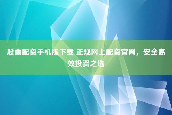股票配资手机版下载 正规网上配资官网，安全高效投资之选