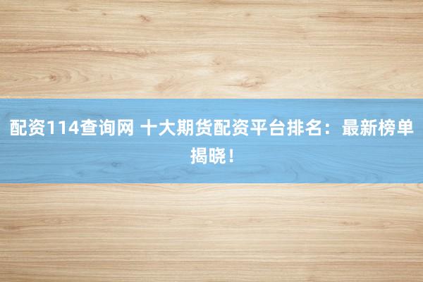 配资114查询网 十大期货配资平台排名：最新榜单揭晓！
