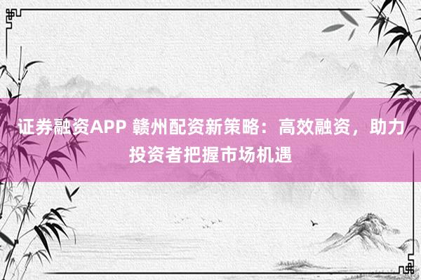 证券融资APP 赣州配资新策略：高效融资，助力投资者把握市场机遇