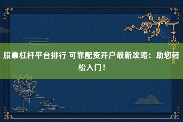 股票杠杆平台排行 可靠配资开户最新攻略：助您轻松入门！