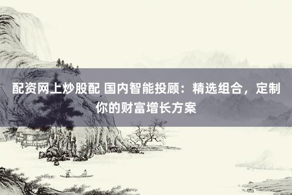 配资网上炒股配 国内智能投顾：精选组合，定制你的财富增长方案