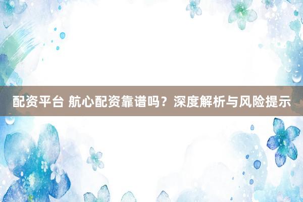 配资平台 航心配资靠谱吗？深度解析与风险提示