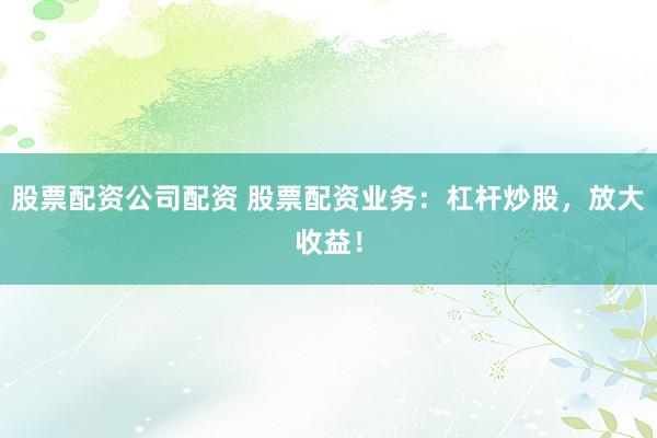 股票配资公司配资 股票配资业务：杠杆炒股，放大收益！