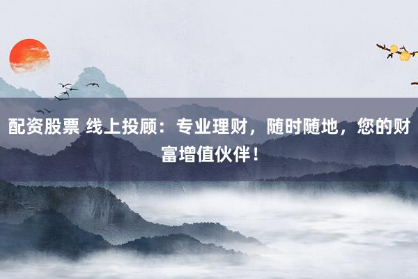 配资股票 线上投顾：专业理财，随时随地，您的财富增值伙伴！