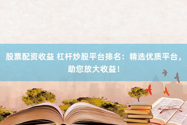 股票配资收益 杠杆炒股平台排名：精选优质平台，助您放大收益！