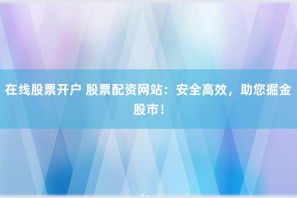 在线股票开户 股票配资网站：安全高效，助您掘金股市！