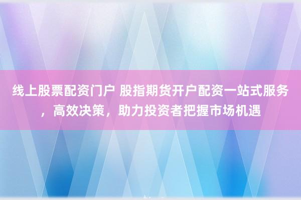 线上股票配资门户 股指期货开户配资一站式服务，高效决策，助力投资者把握市场机遇