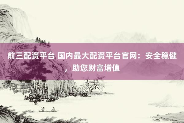 前三配资平台 国内最大配资平台官网：安全稳健，助您财富增值