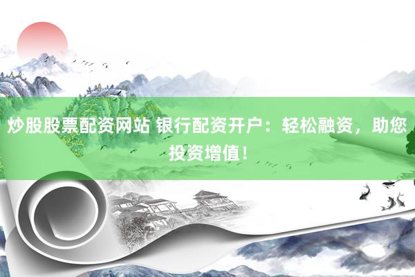 炒股股票配资网站 银行配资开户：轻松融资，助您投资增值！