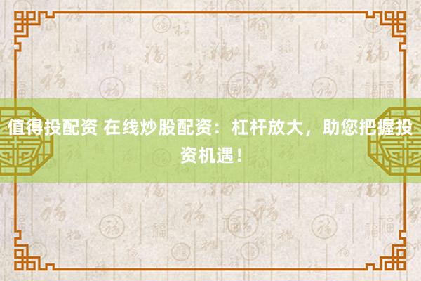 值得投配资 在线炒股配资：杠杆放大，助您把握投资机遇！