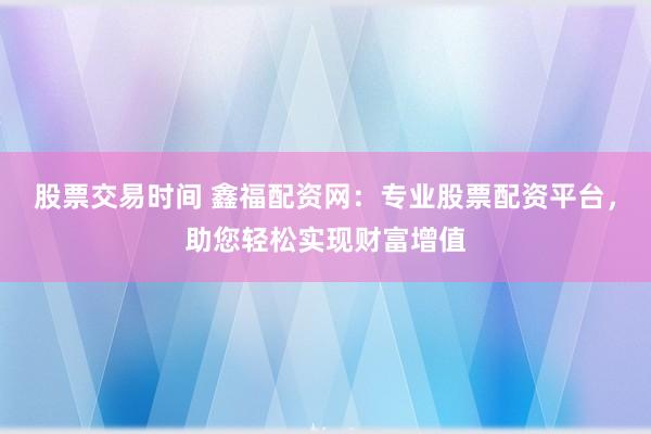 股票交易时间 鑫福配资网：专业股票配资平台，助您轻松实现财富增值