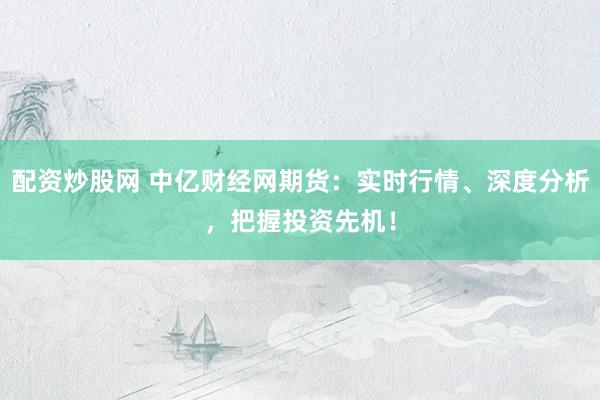 配资炒股网 中亿财经网期货：实时行情、深度分析，把握投资先机！