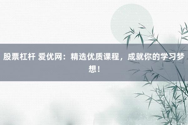股票杠杆 爱优网：精选优质课程，成就你的学习梦想！