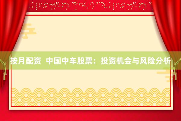 按月配资  中国中车股票：投资机会与风险分析