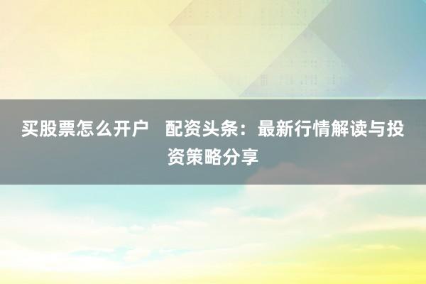 买股票怎么开户   配资头条：最新行情解读与投资策略分享