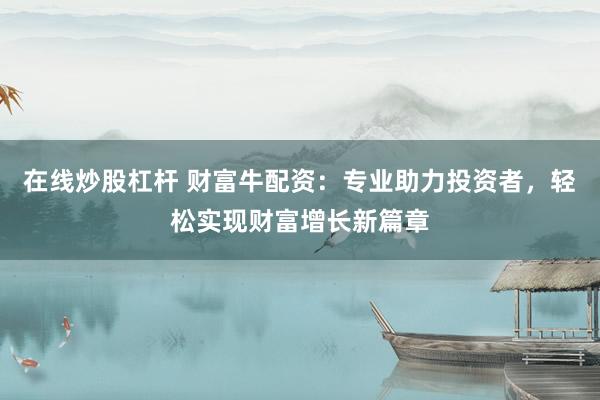 在线炒股杠杆 财富牛配资：专业助力投资者，轻松实现财富增长新篇章