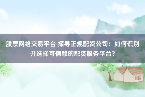 股票网络交易平台 探寻正规配资公司：如何识别并选择可信赖的配资服务平台？