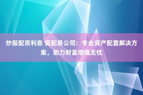 炒股配资利息 资配易公司：专业资产配置解决方案，助力财富增值无忧