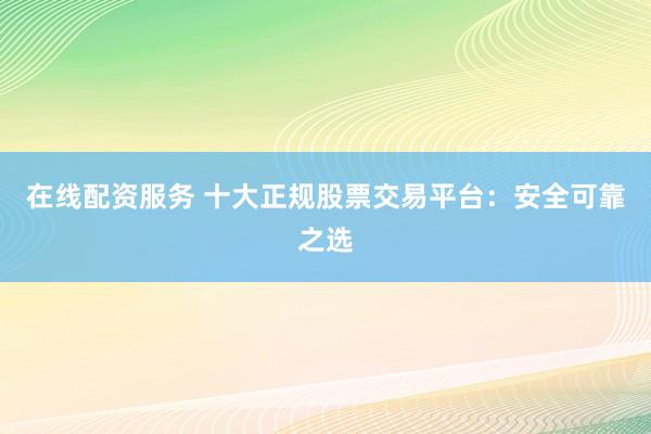 在线配资服务 十大正规股票交易平台：安全可靠之选