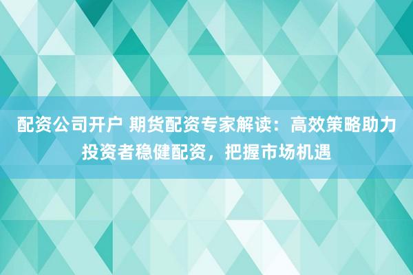 配资公司开户 期货配资专家解读：高效策略助力投资者稳健配资，把握市场机遇