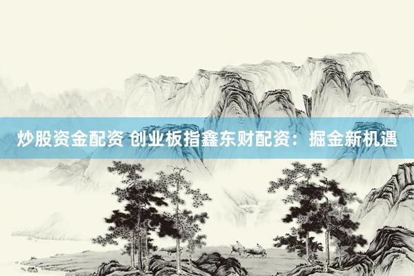 炒股资金配资 创业板指鑫东财配资：掘金新机遇