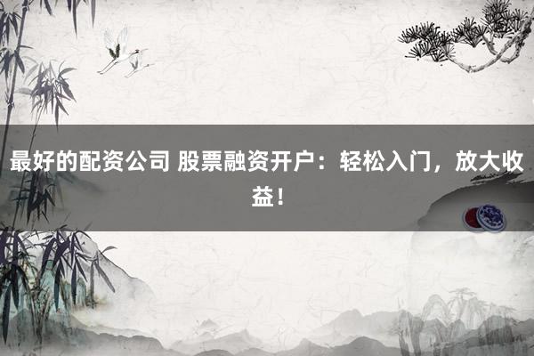 最好的配资公司 股票融资开户：轻松入门，放大收益！