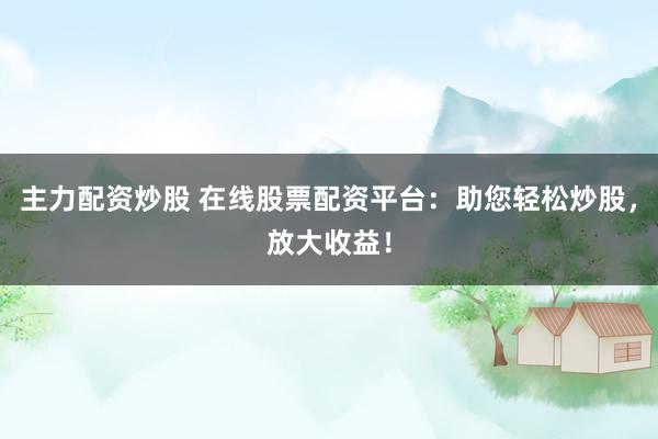 主力配资炒股 在线股票配资平台：助您轻松炒股，放大收益！