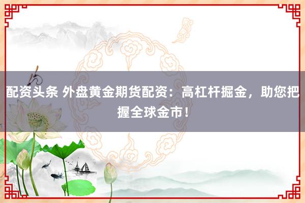 配资头条 外盘黄金期货配资：高杠杆掘金，助您把握全球金市！
