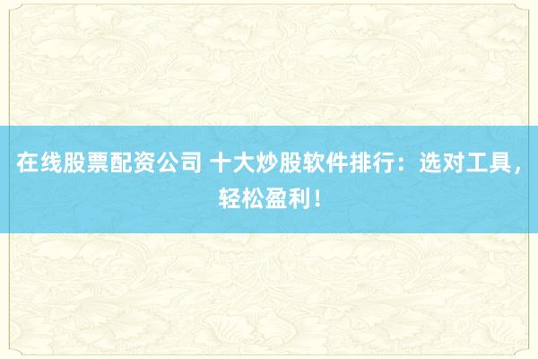 在线股票配资公司 十大炒股软件排行：选对工具，轻松盈利！