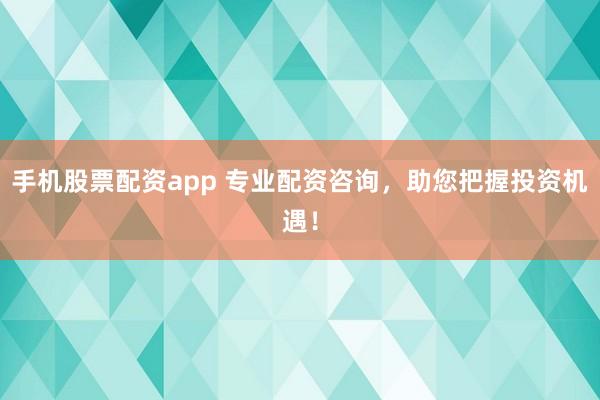 手机股票配资app 专业配资咨询，助您把握投资机遇！