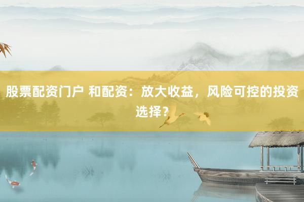 股票配资门户 和配资：放大收益，风险可控的投资选择？