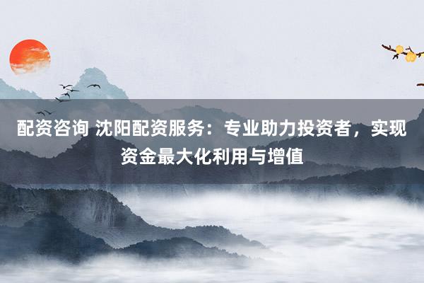 配资咨询 沈阳配资服务：专业助力投资者，实现资金最大化利用与增值