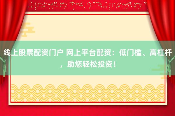 线上股票配资门户 网上平台配资:低门槛、高杠杆,助您轻松投资!