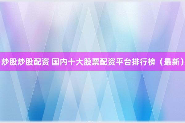 炒股炒股配资 国内十大股票配资平台排行榜(最新)