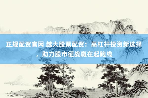 正规配资官网 越大股票配资:高杠杆投资新选择,助力股市征战赢在起跑线