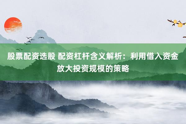 股票配资选股 配资杠杆含义解析:利用借入资金放大投资规模的策略