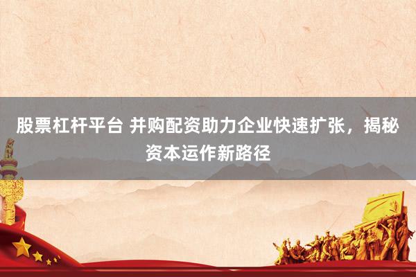 股票杠杆平台 并购配资助力企业快速扩张,揭秘资本运作新路径