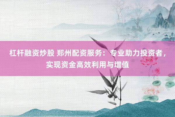 杠杆融资炒股 郑州配资服务:专业助力投资者,实现资金高效利用与增值