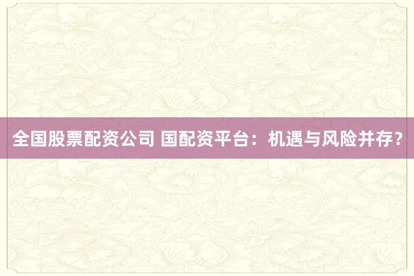 全国股票配资公司 国配资平台：机遇与风险并存？