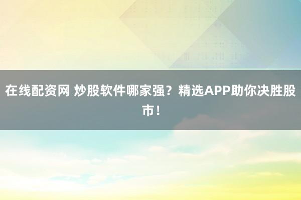 在线配资网 炒股软件哪家强？精选APP助你决胜股市！