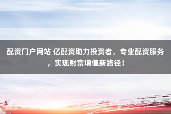 配资门户网站 亿配资助力投资者，专业配资服务，实现财富增值新路径！