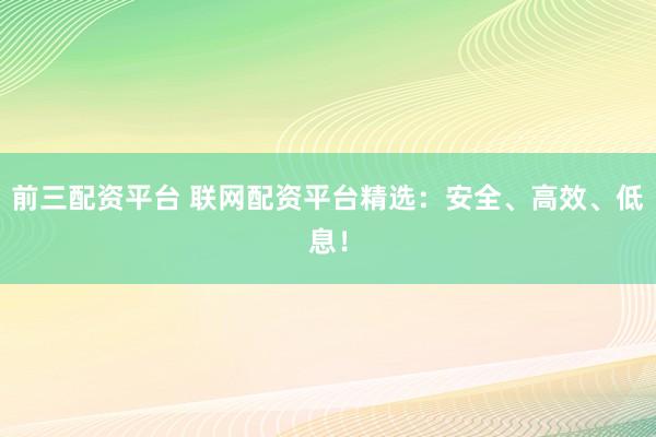 前三配资平台 联网配资平台精选：安全、高效、低息！
