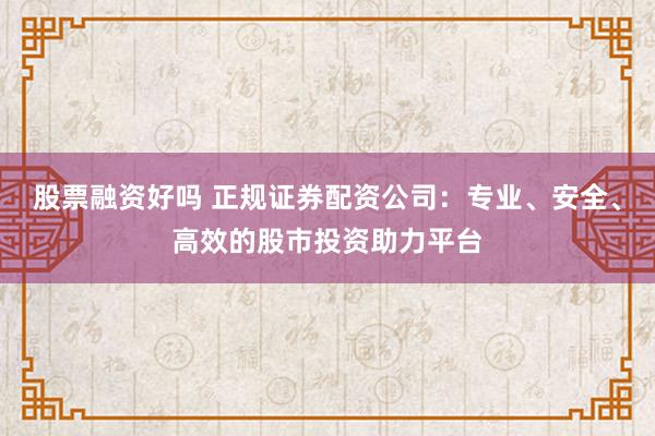 股票融资好吗 正规证券配资公司：专业、安全、高效的股市投资助力平台