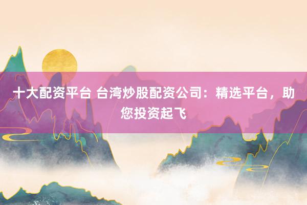 十大配资平台 台湾炒股配资公司:精选平台,助您投资起飞
