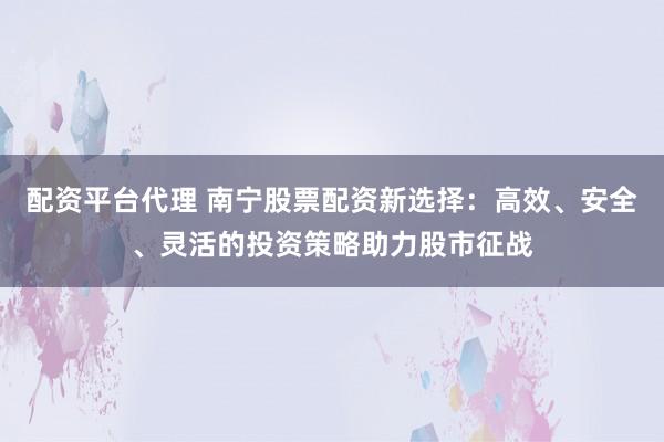配资平台代理 南宁股票配资新选择:高效、安全、灵活的投资策略助力股市征战