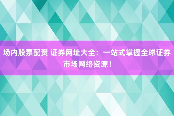 场内股票配资 证券网址大全：一站式掌握全球证券市场网络资源！