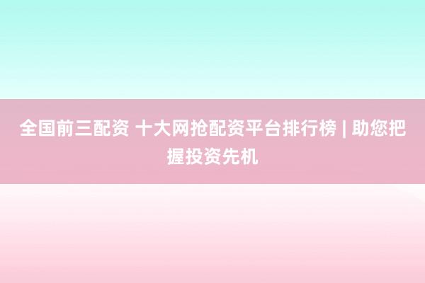 全国前三配资 十大网抢配资平台排行榜 | 助您把握投资先机